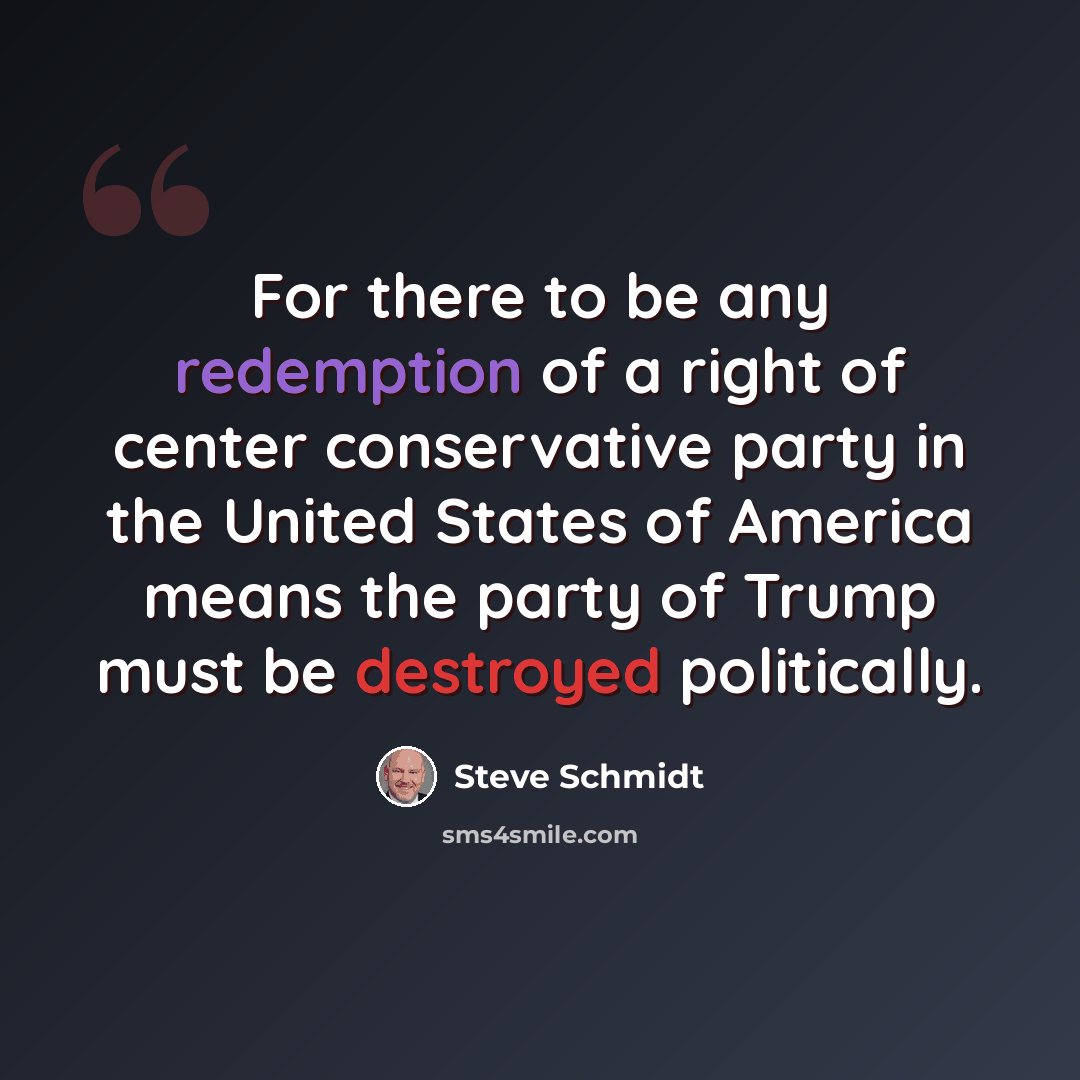 “For there to be any redemption of a right of center conservative party in the United States of America means the party of Trump must be destroyed politically.” quote by Steve Schmidt
