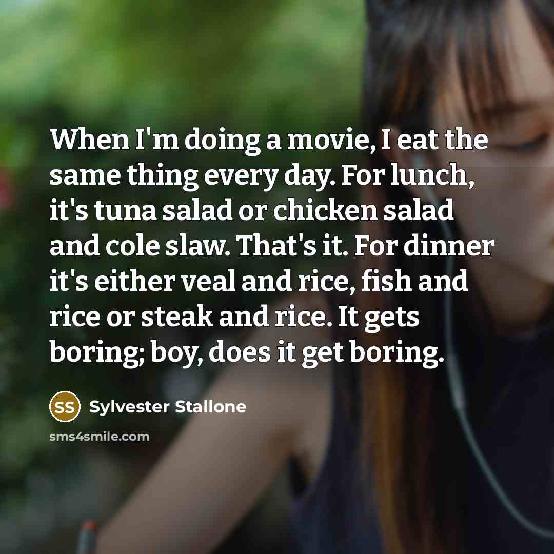 “When I'm doing a movie, I eat the same thing every day. For lunch, it's tuna salad or chicken salad and cole slaw. That's it. For dinner it's either veal and rice, fish and rice or steak and rice. It gets boring; boy, does it get boring.” quote by Sylvester Stallone
