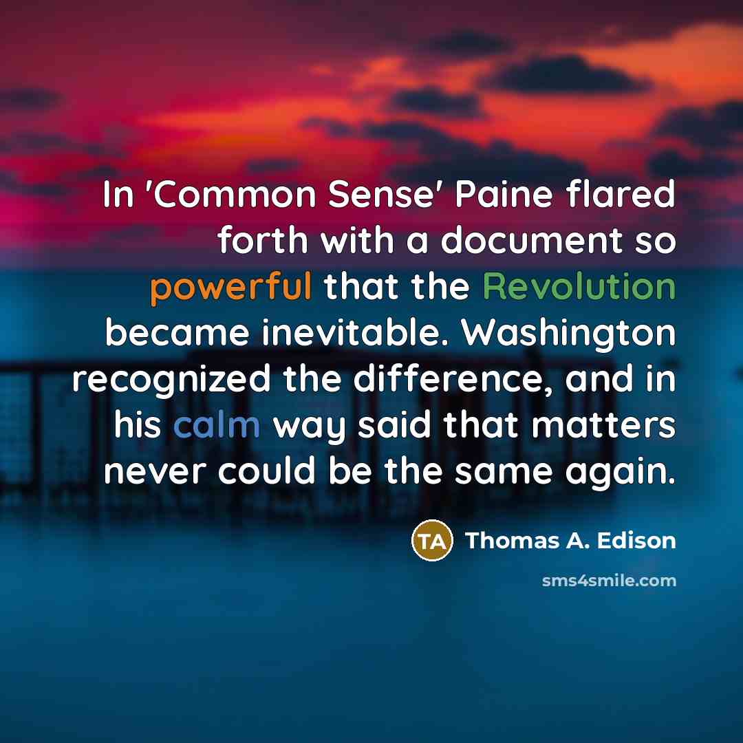 “In 'Common Sense' Paine flared forth with a document so powerful that the Revolution became inevitable. Washington recognized the difference, and in his calm way said that matters never could be the same again.” quote by Thomas A. Edison