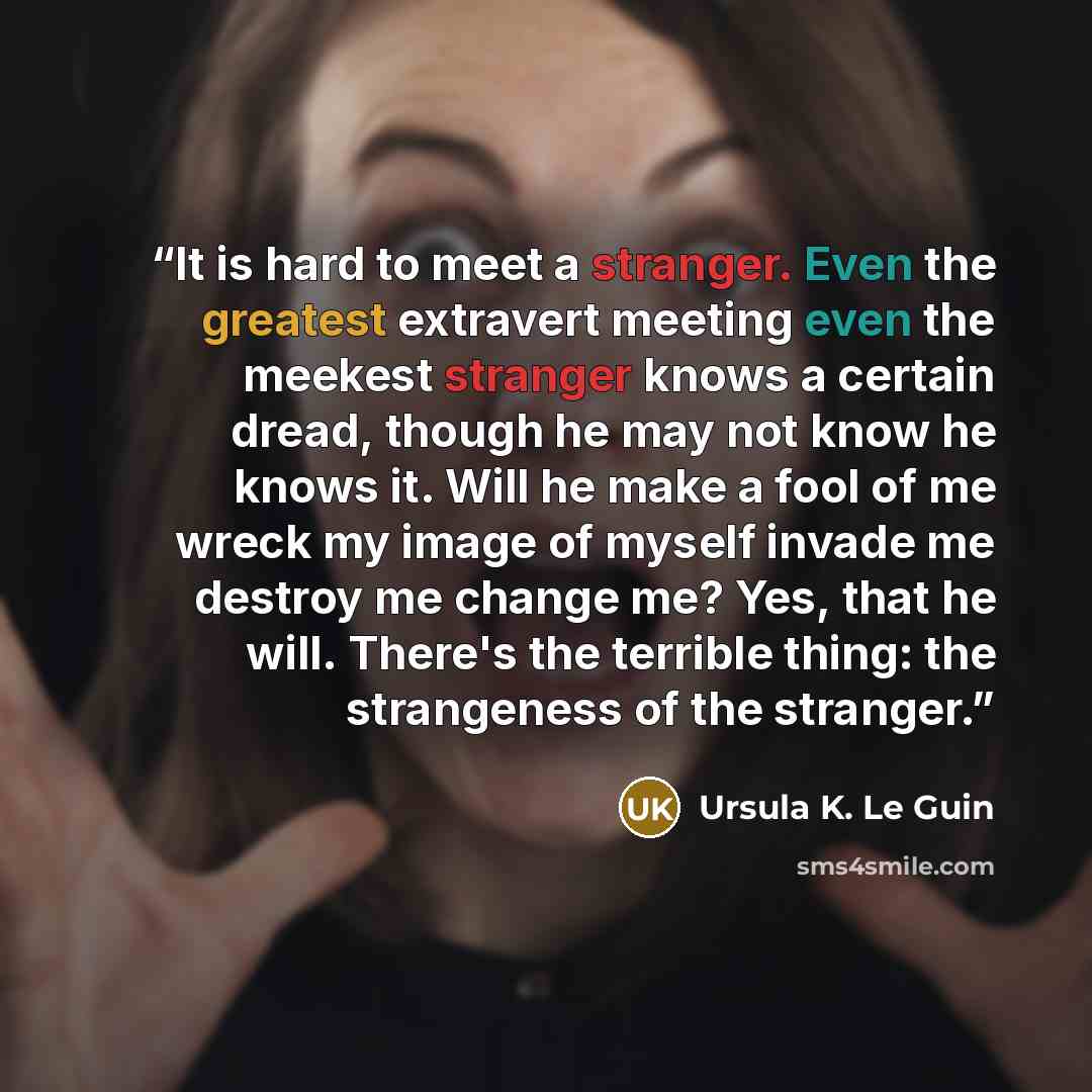 “It is hard to meet a stranger. Even the greatest extravert meeting even the meekest stranger knows a certain dread, though he may not know he knows it. Will he make a fool of me wreck my image of myself invade me destroy me change me? Yes, that he will. There's the terrible thing: the strangeness…” quote by Ursula K. Le Guin