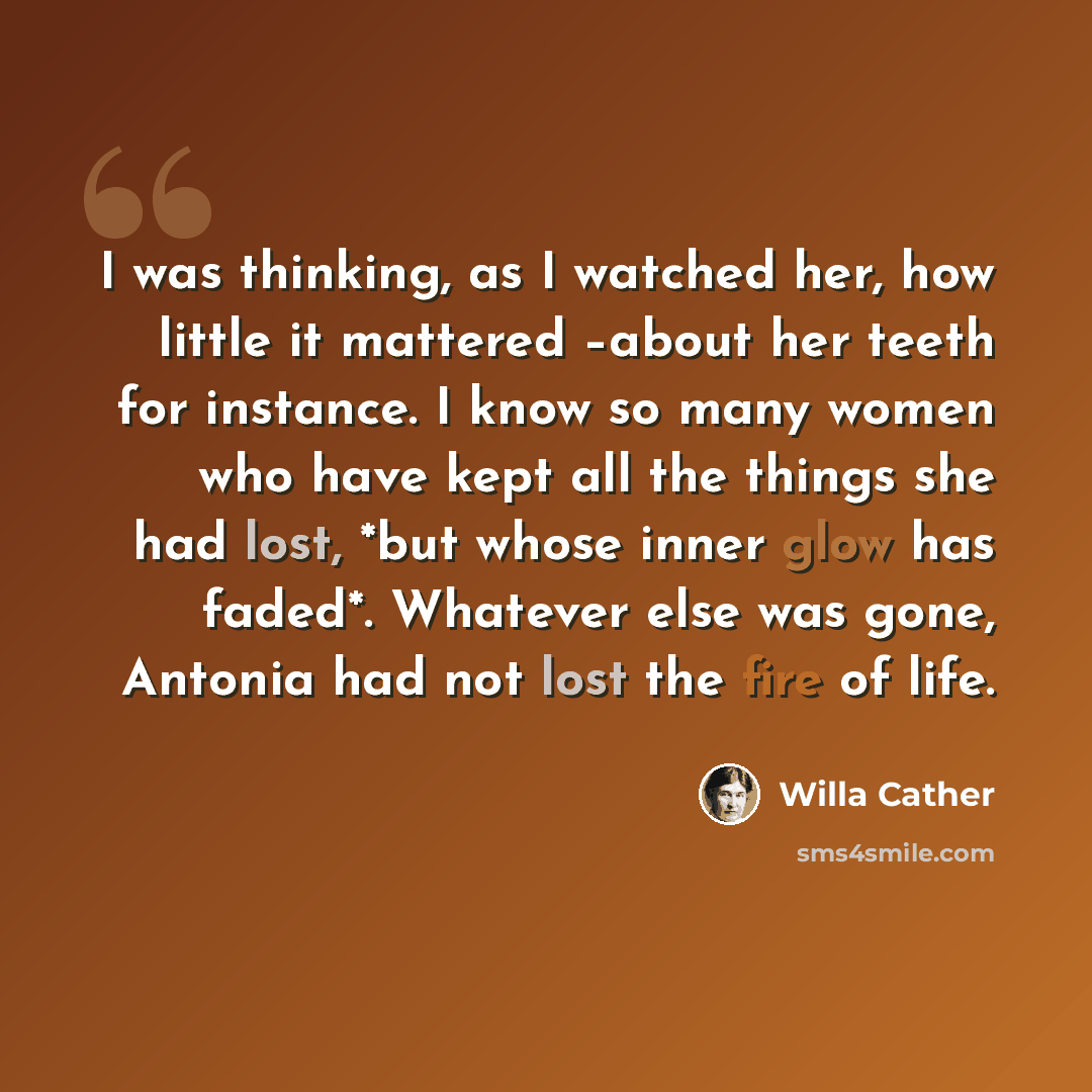 “I was thinking, as I watched her, how little it mattered –about her teeth for instance. I know so many women who have kept all the things she had lost, *but whose inner glow has faded*. Whatever else was gone, Antonia had not lost the fire of life.” quote by Willa Cather