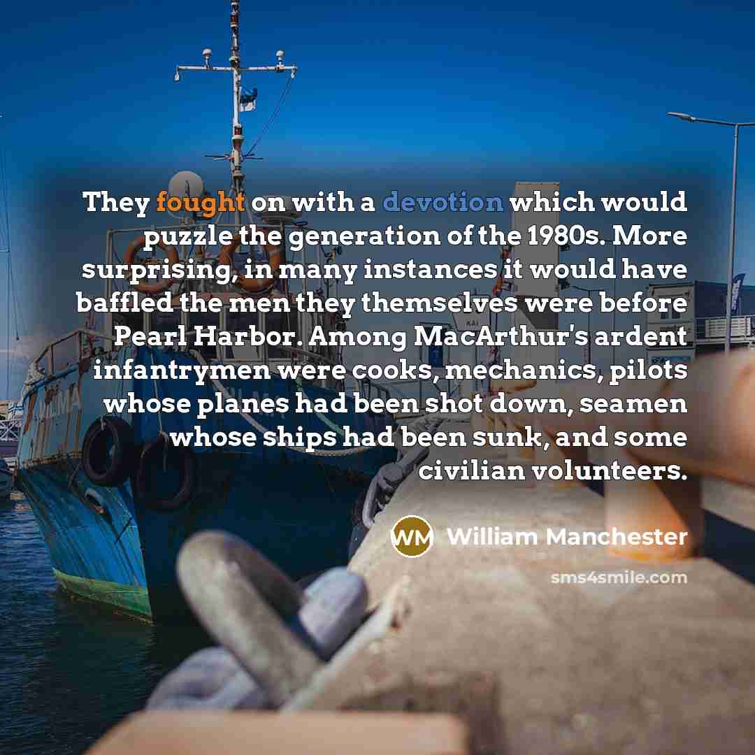 “They fought on with a devotion which would puzzle the generation of the 1980s. More surprising, in many instances it would have baffled the men they themselves were before Pearl Harbor. Among MacArthur's ardent infantrymen were cooks, mechanics, pilots whose planes had been shot down, seamen whose…” quote by William Manchester