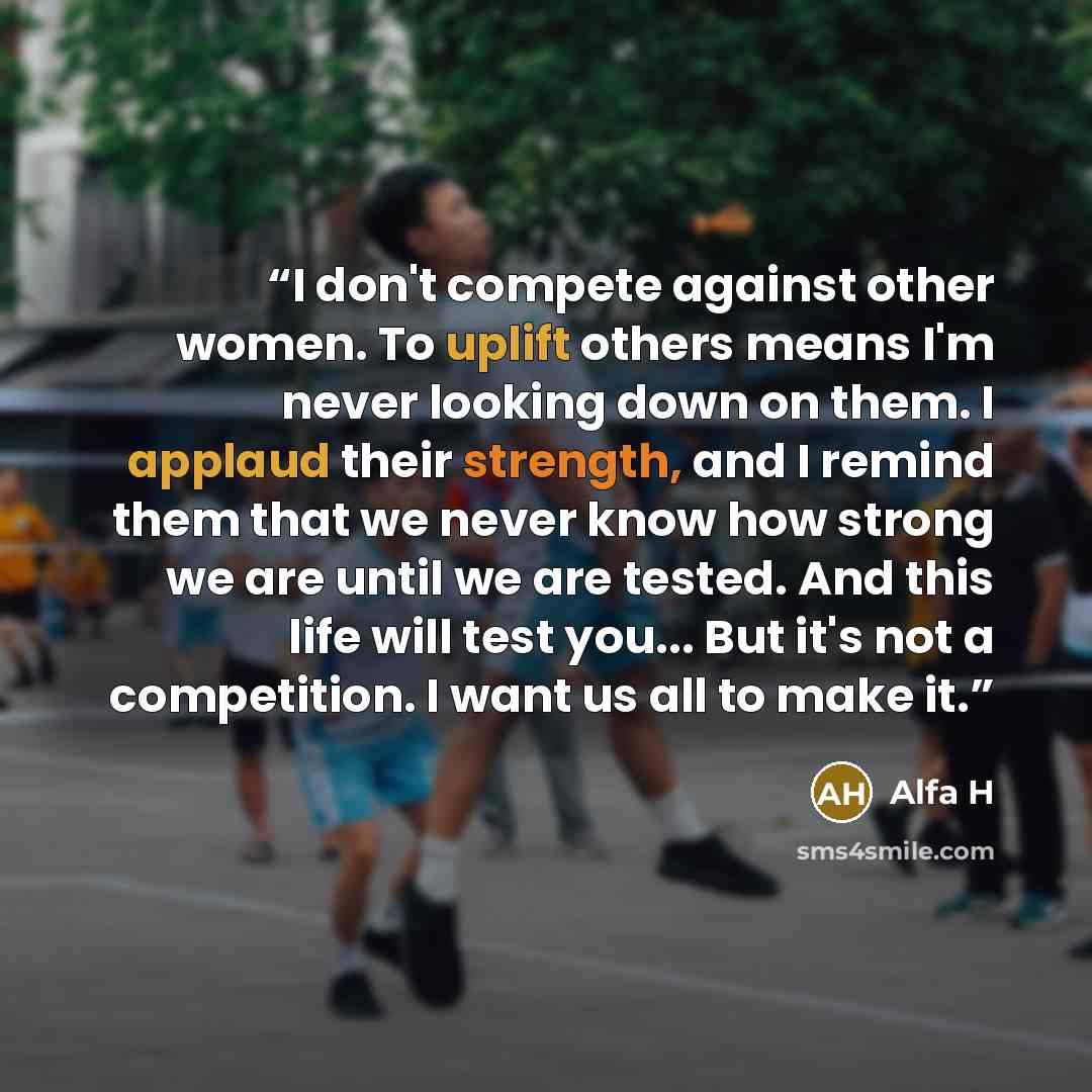 “I don't compete against other women. To uplift others means I'm never looking down on them. I applaud their strength, and I remind them that we never know how strong we are until we are tested. And this life will test you... But it's not a competition. I want us all to make it.” quote by Alfa H