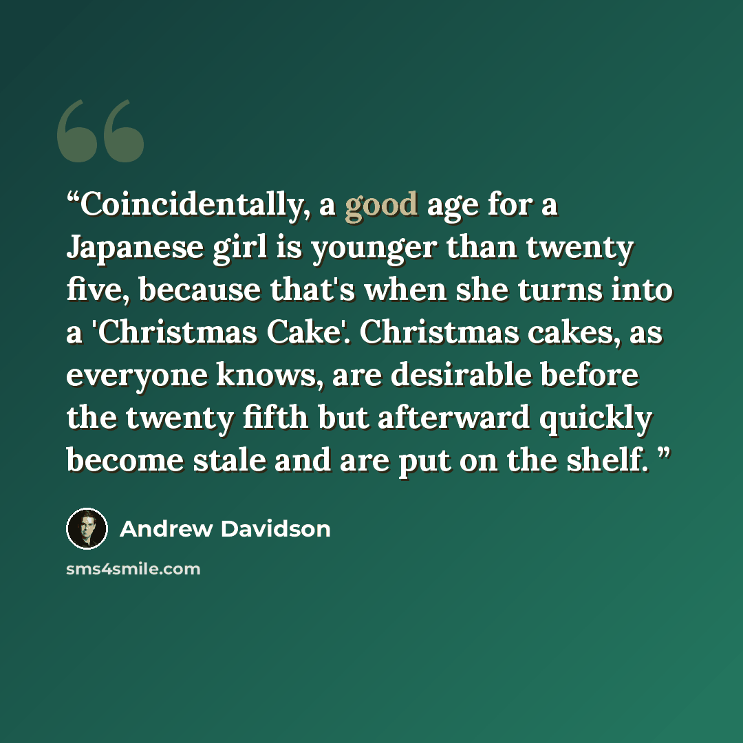 “Coincidentally, a good age for a Japanese girl is younger than twenty five, because that's when she turns into a 'Christmas Cake'. Christmas cakes, as everyone knows, are desirable before the twenty fifth but afterward quickly become stale and are put on the shelf.” quote by Andrew Davidson