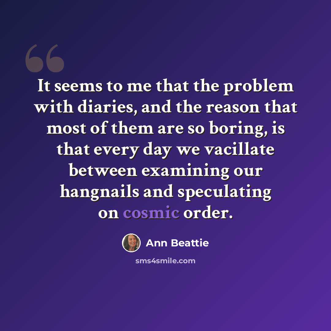 “It seems to me that the problem with diaries, and the reason that most of them are so boring, is that every day we vacillate between examining our hangnails and speculating on cosmic order.” quote by Ann Beattie