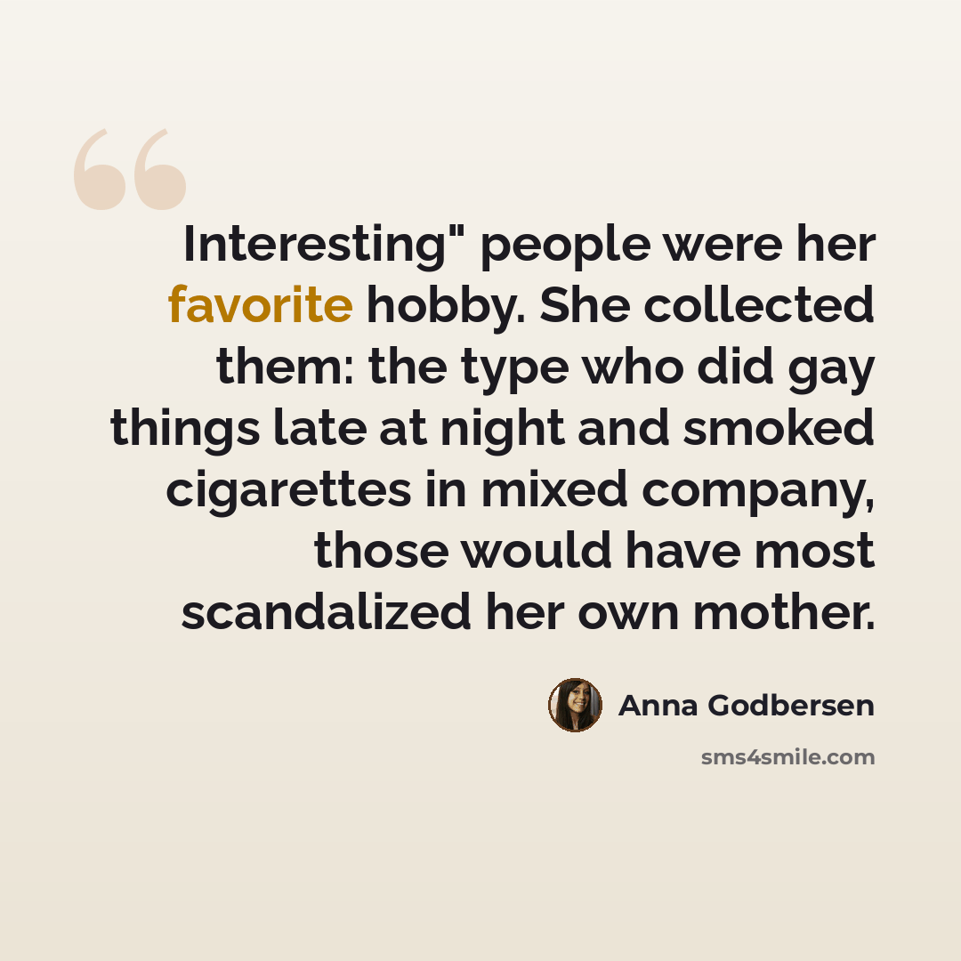 “Interesting" people were her favorite hobby. She collected them: the type who did gay things late at night and smoked cigarettes in mixed company, those would have most scandalized her own mother.” quote by Anna Godbersen