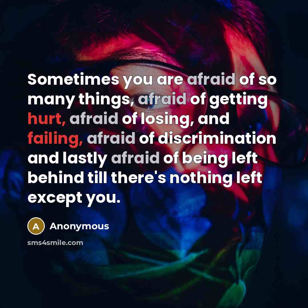 “Sometimes you are afraid of so many things, afraid of getting hurt, afraid of losing, and failing, afraid of discrimination and lastly afraid of being left behind till there's nothing left except you.” quote by Anonymous