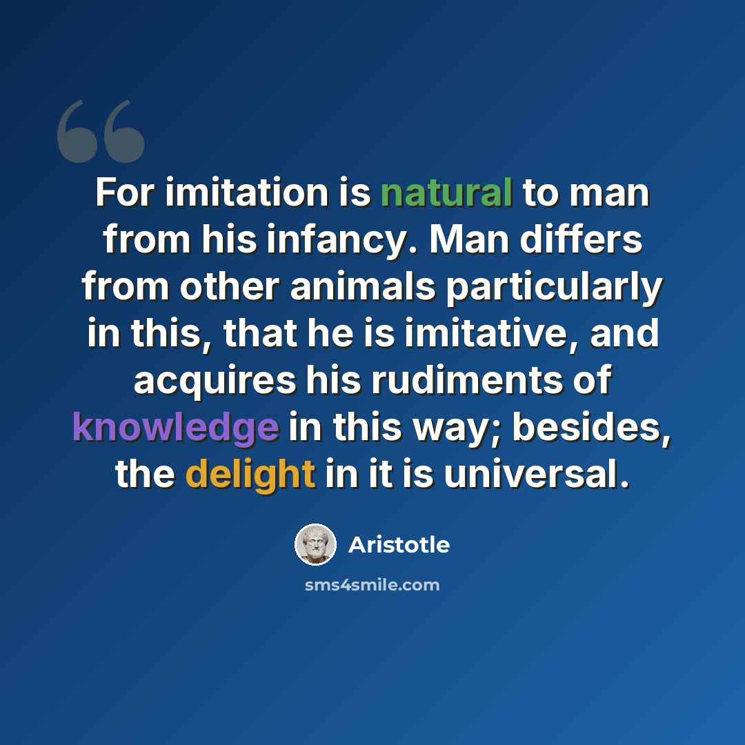 “For imitation is natural to man from his infancy. Man differs from other animals particularly in this, that he is imitative, and acquires his rudiments of knowledge in this way; besides, the delight in it is universal.” quote by Aristotle