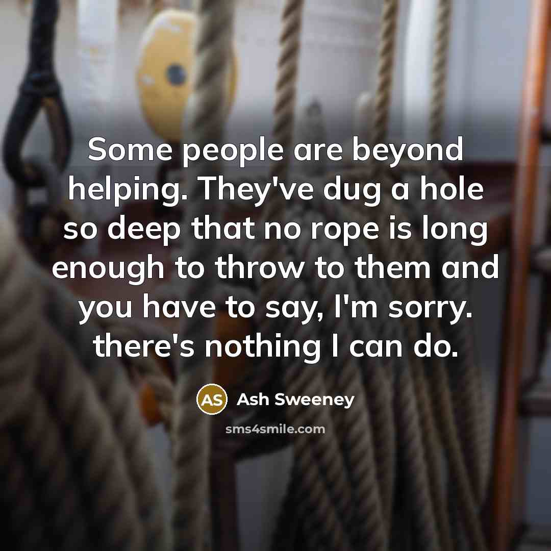 “Some people are beyond helping. They've dug a hole so deep that no rope is long enough to throw to them and you have to say, I'm sorry. there's nothing I can do.” quote by Ash Sweeney