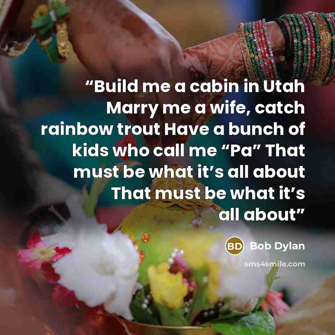 “Build me a cabin in Utah Marry me a wife, catch rainbow trout Have a bunch of kids who call me “Pa” That must be what it’s all about That must be what it’s all about” quote by Bob Dylan