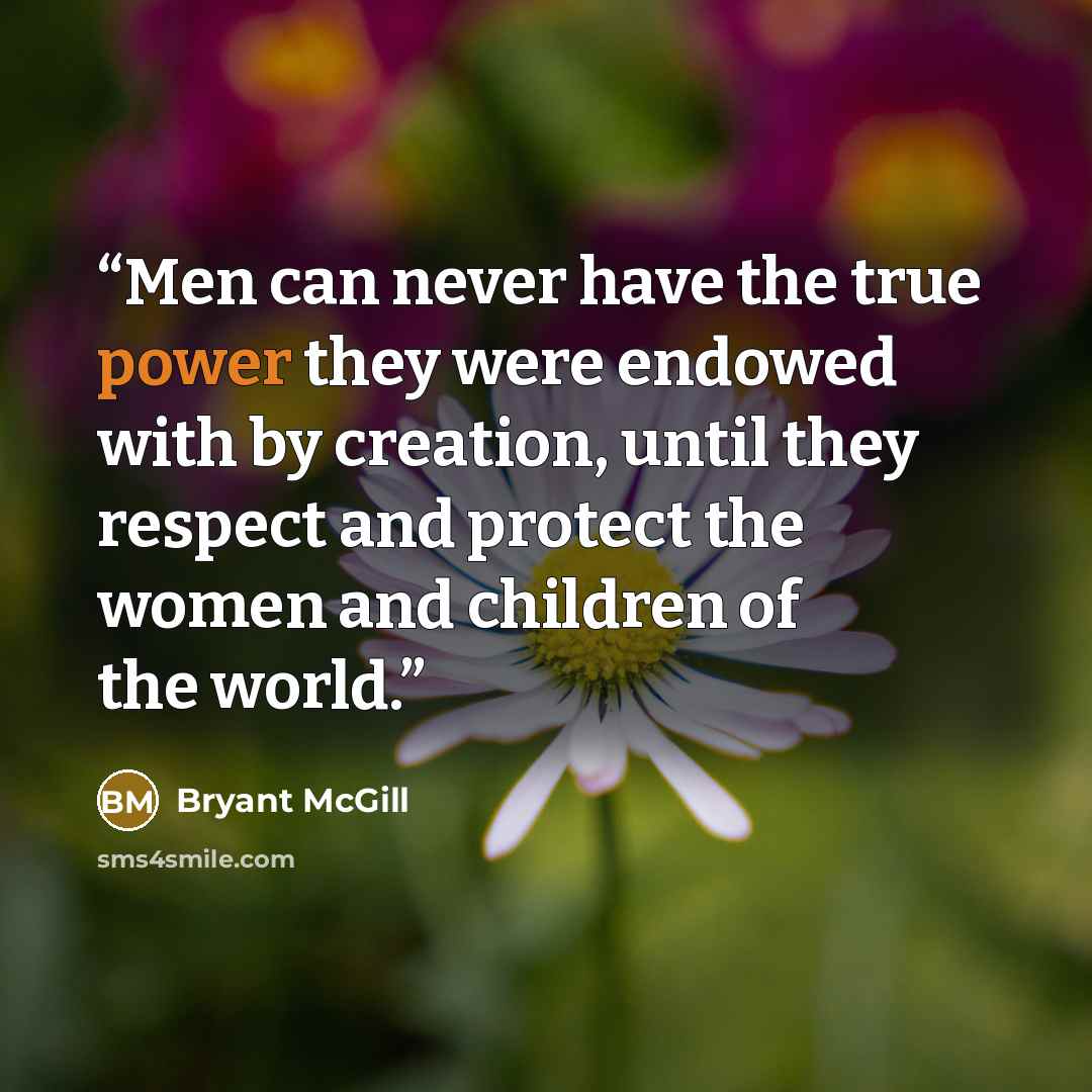 “Men can never have the true power they were endowed with by creation, until they respect and protect the women and children of the world.” quote by Bryant McGill
