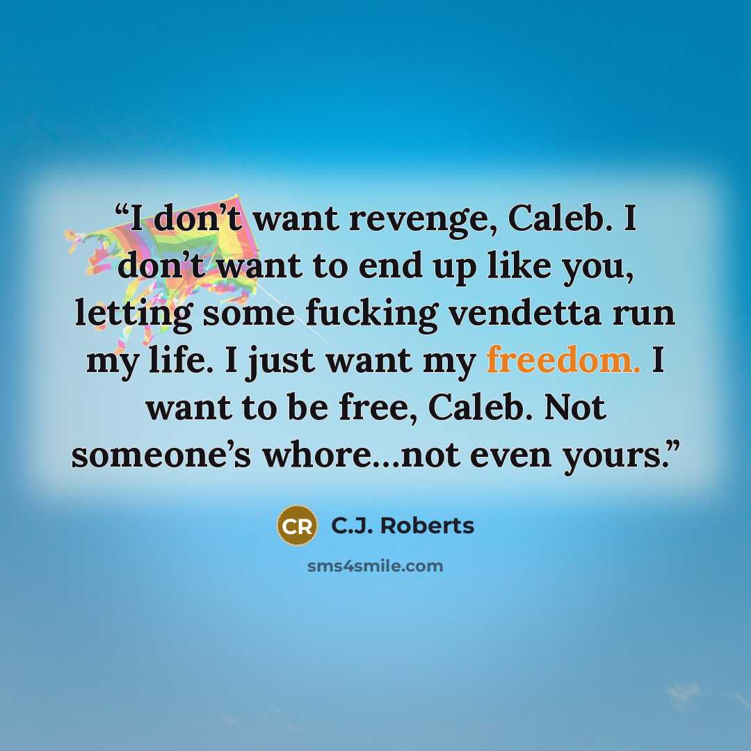“I don’t want revenge, Caleb. I don’t want to end up like you, letting some fucking vendetta run my life. I just want my freedom. I want to be free, Caleb. Not someone’s whore…not even yours.” quote by C.J. Roberts