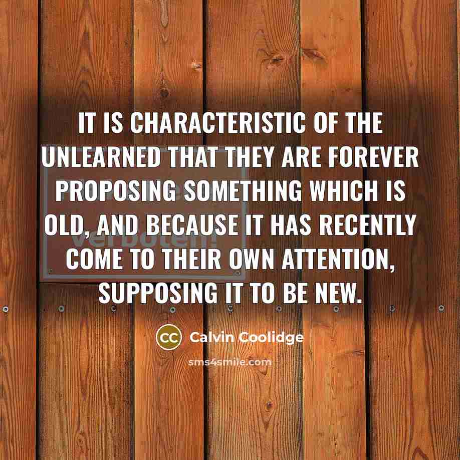 “It is characteristic of the unlearned that they are forever proposing something which is old, and because it has recently come to their own attention, supposing it to be new.” quote by Calvin Coolidge