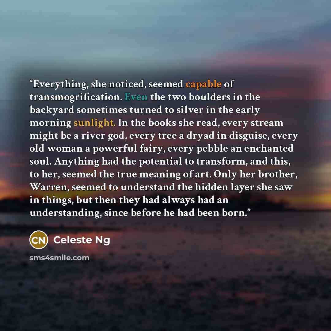 “Everything, she noticed, seemed capable of transmogrification. Even the two boulders in the backyard sometimes turned to silver in the early morning sunlight. In the books she read, every stream might be a river god, every tree a dryad in disguise, every old woman a powerful fairy, every pebble an…” quote by Celeste Ng