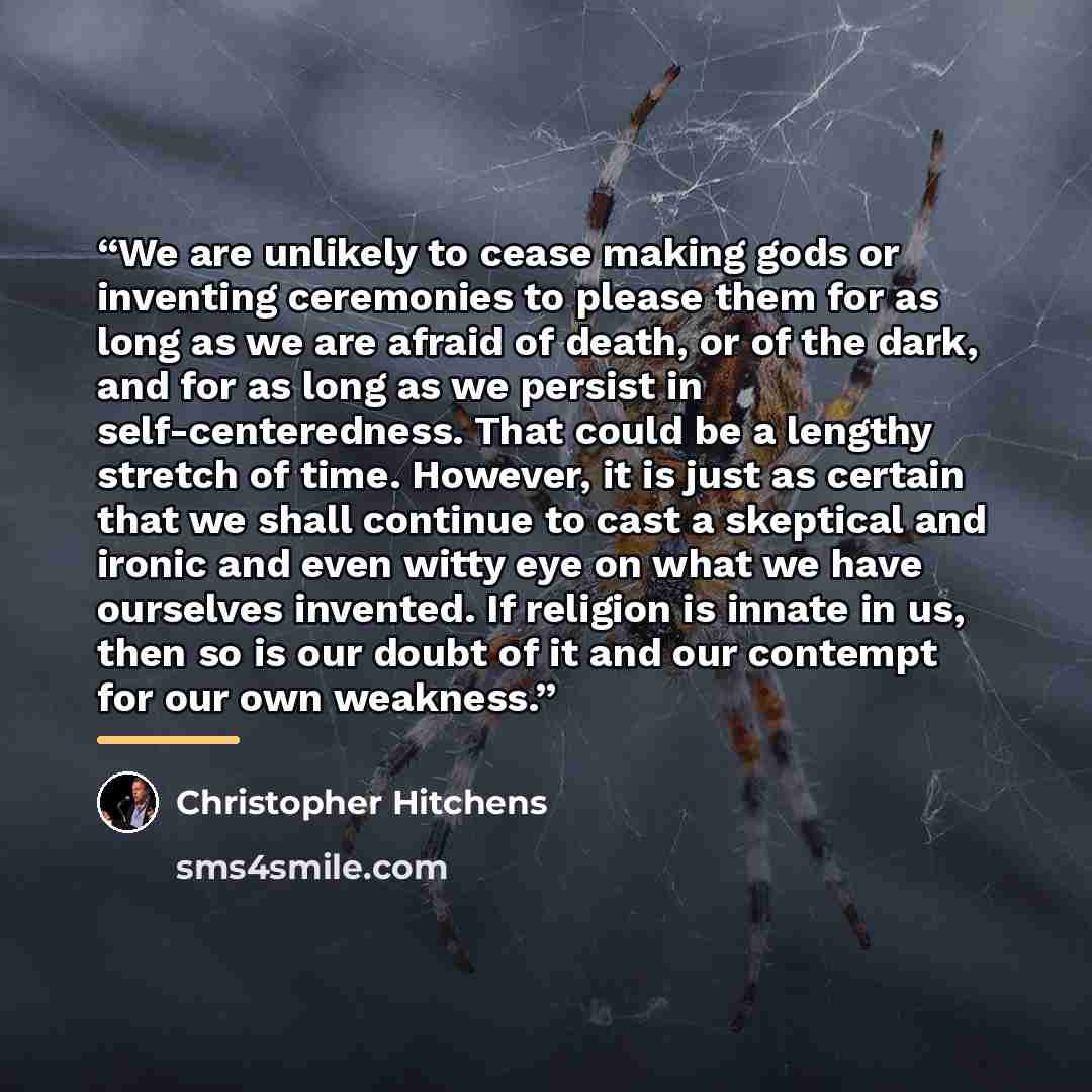 “We are unlikely to cease making gods or inventing ceremonies to please them for as long as we are afraid of death, or of the dark, and for as long as we persist in self-centeredness. That could be a lengthy stretch of time. However, it is just as certain that we shall continue to cast a skeptical…” quote by Christopher Hitchens