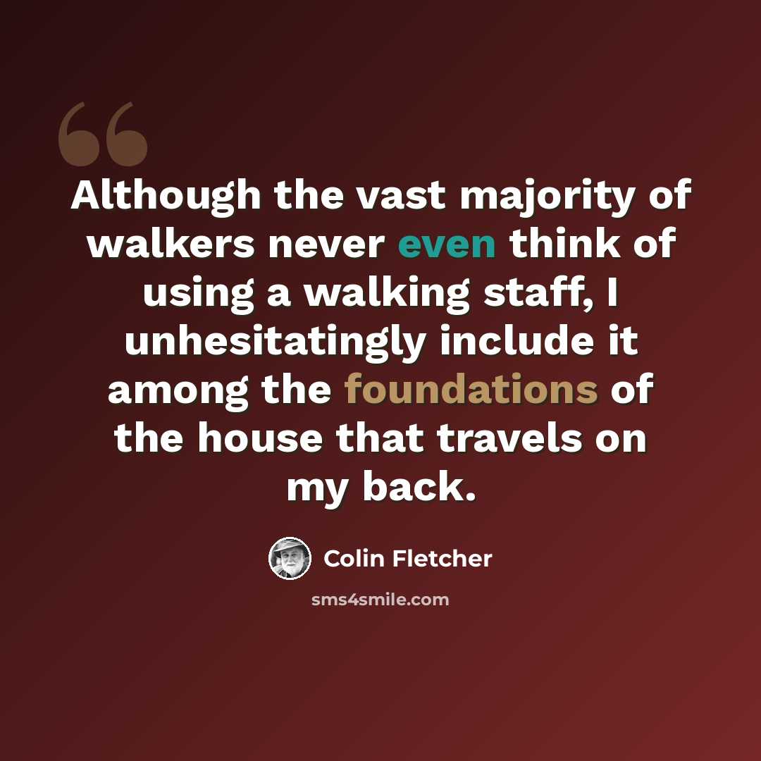 “Although the vast majority of walkers never even think of using a walking staff, I unhesitatingly include it among the foundations of the house that travels on my back.” quote by Colin Fletcher