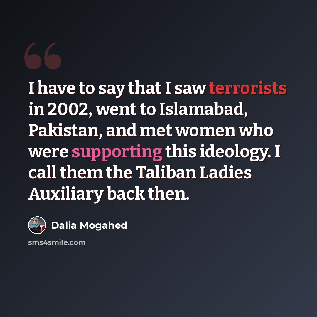 “I have to say that I saw terrorists in 2002, went to Islamabad, Pakistan, and met women who were supporting this ideology. I call them the Taliban Ladies Auxiliary back then.” quote by Dalia Mogahed