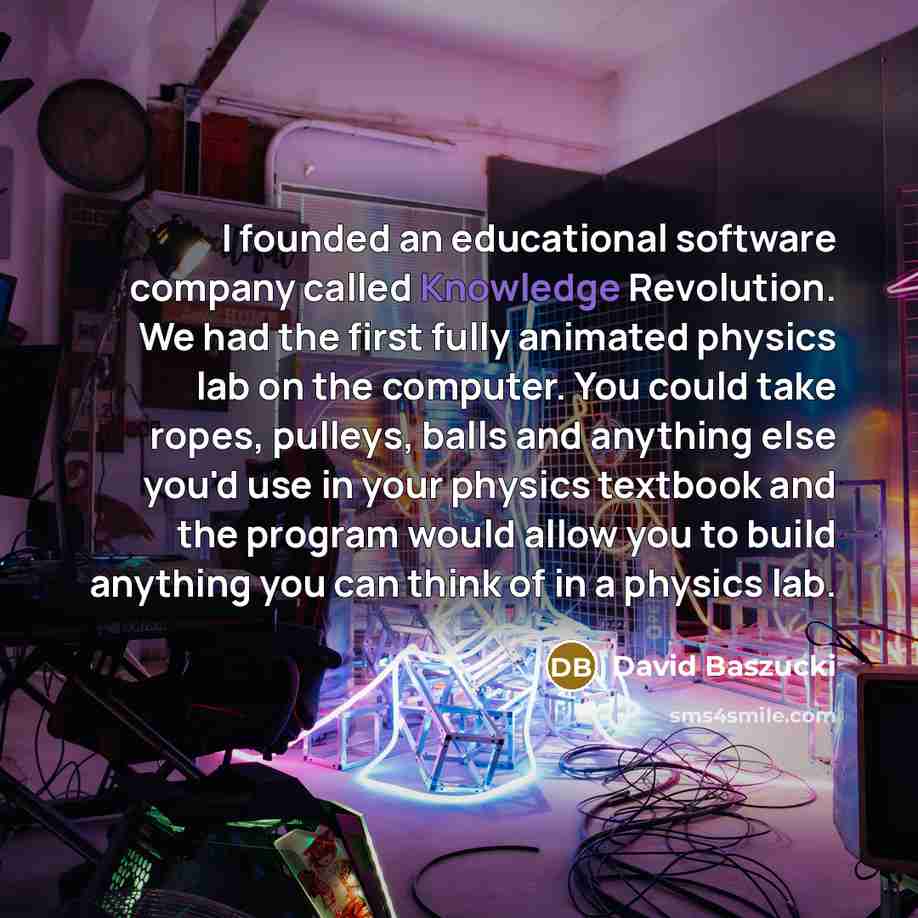 “I founded an educational software company called Knowledge Revolution. We had the first fully animated physics lab on the computer. You could take ropes, pulleys, balls and anything else you'd use in your physics textbook and the program would allow you to build anything you can think of in a…” quote by David Baszucki