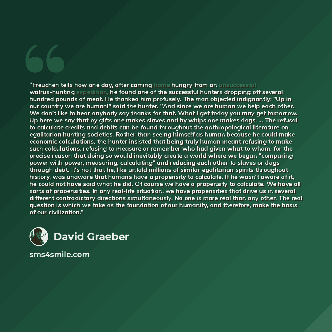 “Freuchen tells how one day, after coming home hungry from an unsuccessful walrus-hunting expedition, he found one of the successful hunters dropping off several hundred pounds of meat. He thanked him profusely. The man objected indignantly: "Up in our country we are human!" said the hunter. "And…” quote by David Graeber