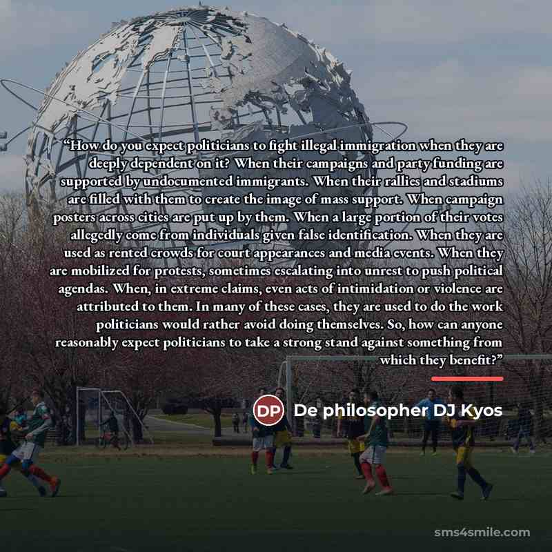 “How do you expect politicians to fight illegal immigration when they are deeply dependent on it? When their campaigns and party funding are supported by undocumented immigrants. When their rallies and stadiums are filled with them to create the image of mass support. When campaign posters across…” quote by De philosopher DJ Kyos