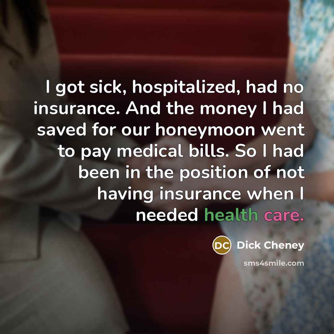 “I got sick, hospitalized, had no insurance. And the money I had saved for our honeymoon went to pay medical bills. So I had been in the position of not having insurance when I needed health care.” quote by Dick Cheney