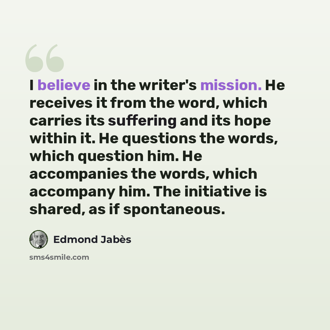 “I believe in the writer's mission. He receives it from the word, which carries its suffering and its hope within it. He questions the words, which question him. He accompanies the words, which accompany him. The initiative is shared, as if spontaneous.” quote by Edmond Jabes