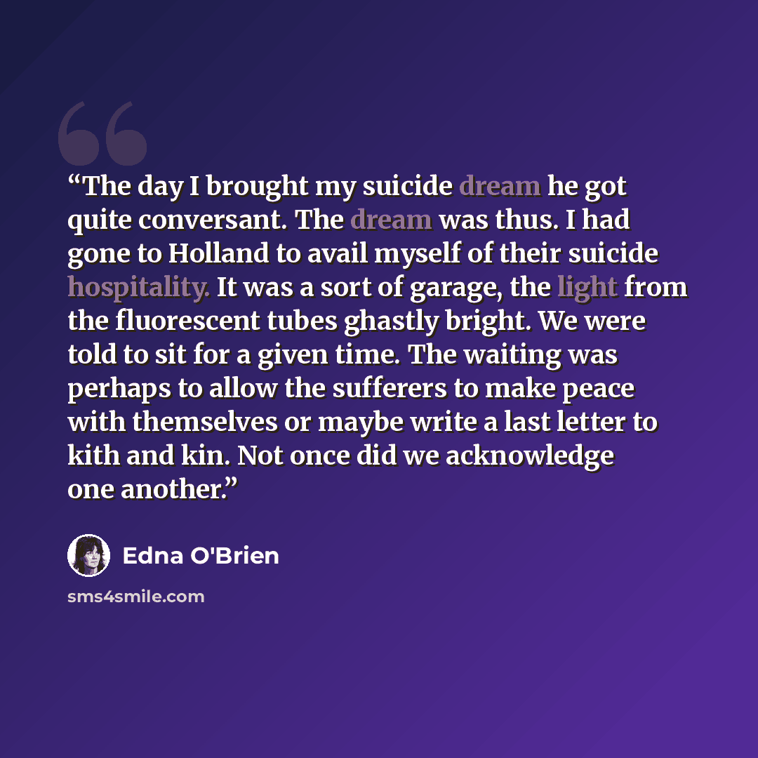 “The day I brought my suicide dream he got quite conversant. The dream was thus. I had gone to Holland to avail myself of their suicide hospitality. It was a sort of garage, the light from the fluorescent tubes ghastly bright. We were told to sit for a given time. The waiting was perhaps to allow…” quote by Edna O'Brien