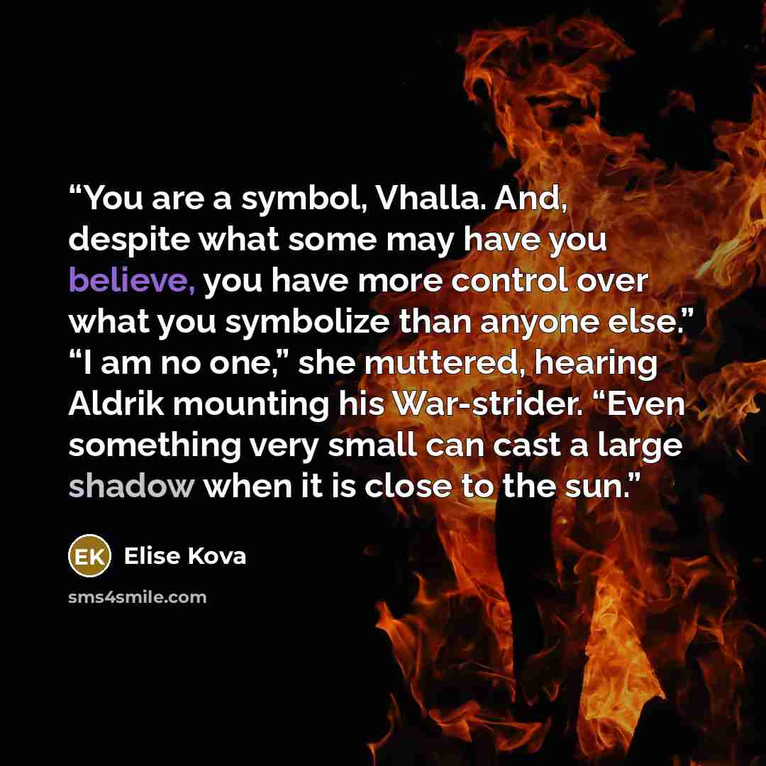 “You are a symbol, Vhalla. And, despite what some may have you believe, you have more control over what you symbolize than anyone else.” “I am no one,” she muttered, hearing Aldrik mounting his War-strider. “Even something very small can cast a large shadow when it is close to the sun.” quote by Elise Kova