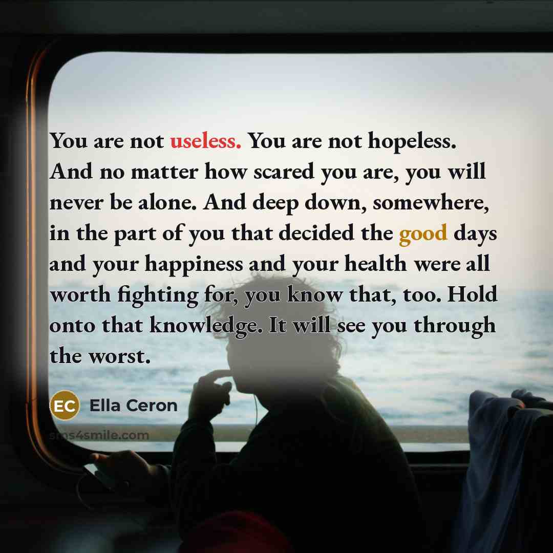 “You are not useless. You are not hopeless. And no matter how scared you are, you will never be alone. And deep down, somewhere, in the part of you that decided the good days and your happiness and your health were all worth fighting for, you know that, too. Hold onto that knowledge. It will see…” quote by Ella Ceron