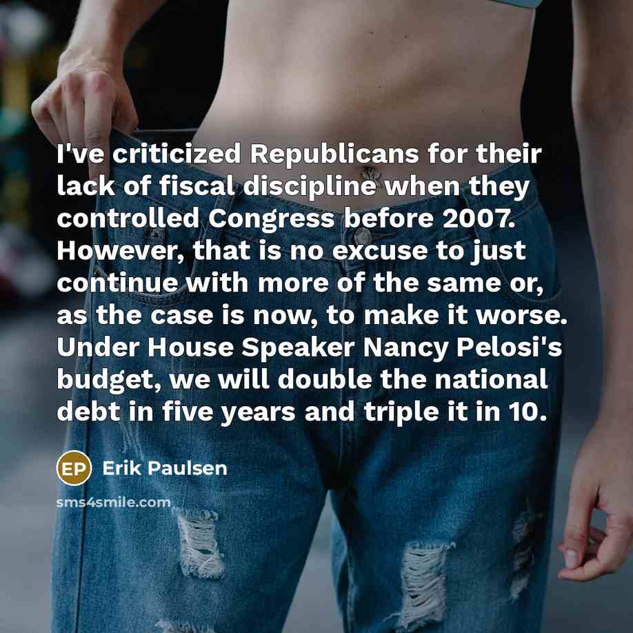 “I've criticized Republicans for their lack of fiscal discipline when they controlled Congress before 2007. However, that is no excuse to just continue with more of the same or, as the case is now, to make it worse. Under House Speaker Nancy Pelosi's budget, we will double the national debt in five…” quote by Erik Paulsen