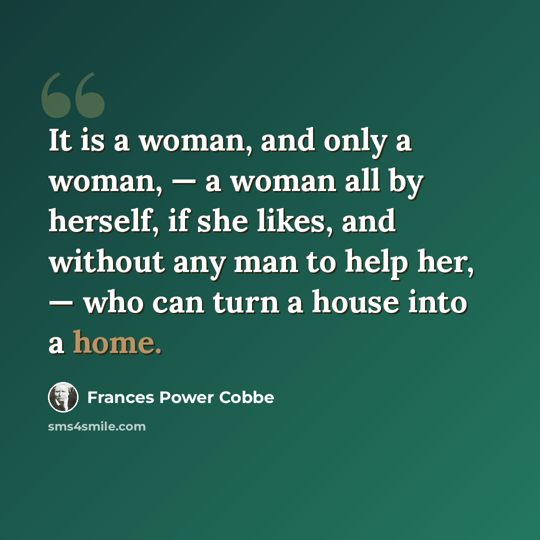 “It is a woman, and only a woman, — a woman all by herself, if she likes, and without any man to help her, — who can turn a house into a home.” quote by Frances Power Cobbe