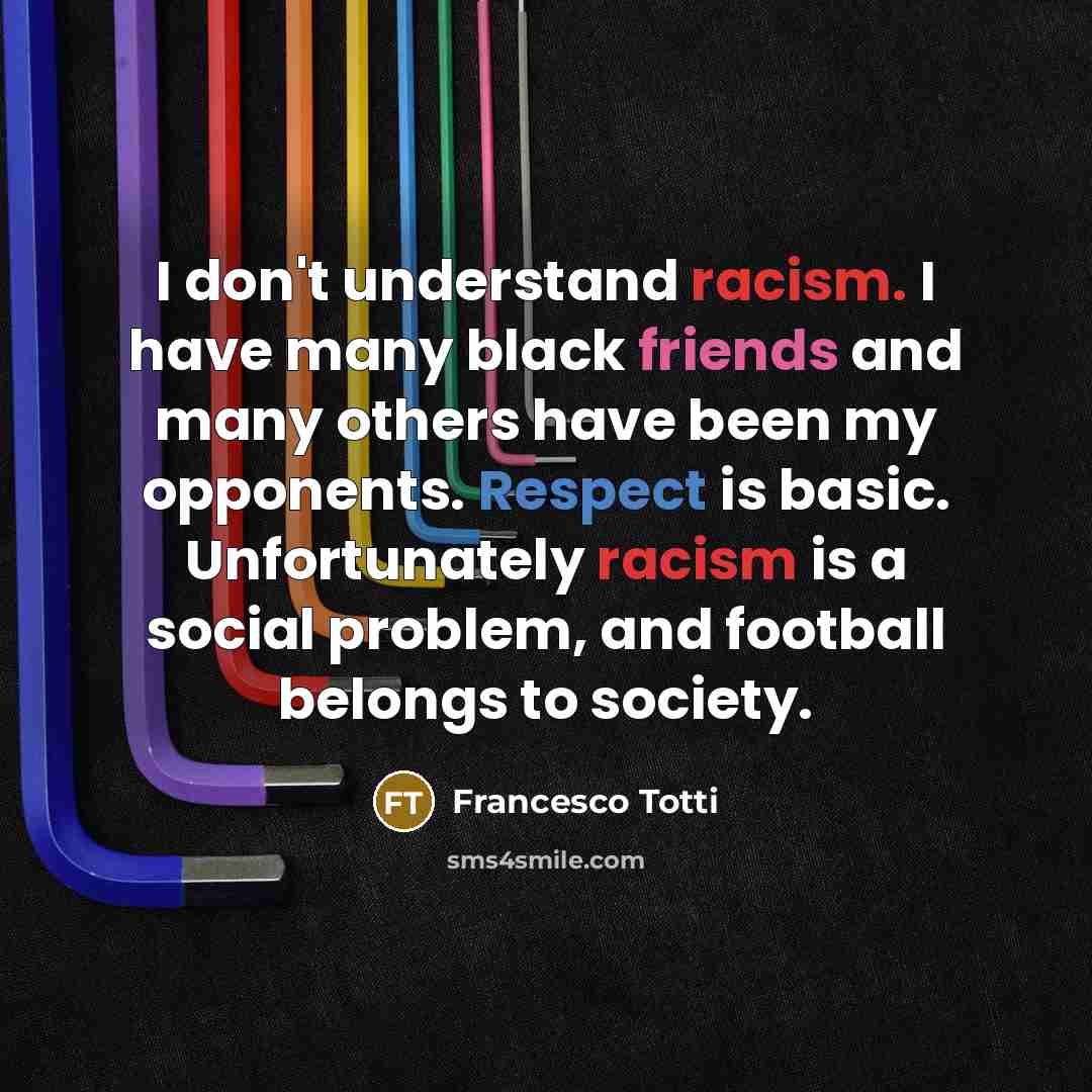 “I don't understand racism. I have many black friends and many others have been my opponents. Respect is basic. Unfortunately racism is a social problem, and football belongs to society.” quote by Francesco Totti