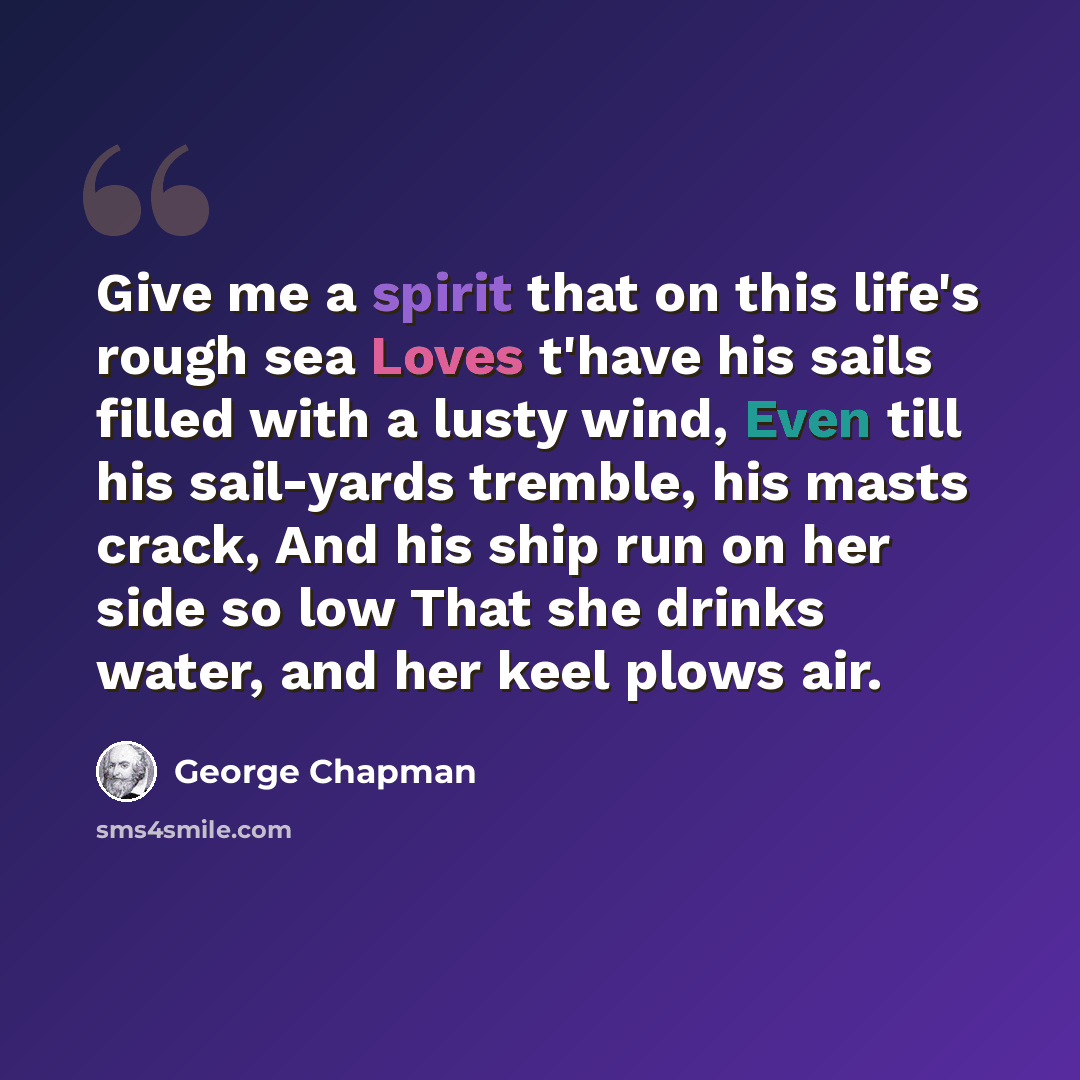 “Give me a spirit that on this life's rough sea Loves t'have his sails filled with a lusty wind, Even till his sail-yards tremble, his masts crack, And his ship run on her side so low That she drinks water, and her keel plows air.” quote by George Chapman