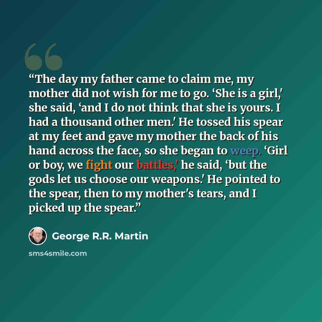 “The day my father came to claim me, my mother did not wish for me to go. ‘She is a girl,' she said, ‘and I do not think that she is yours. I had a thousand other men.' He tossed his spear at my feet and gave my mother the back of his hand across the face, so she began to weep. ‘Girl or boy, we…” quote by George R.R. Martin