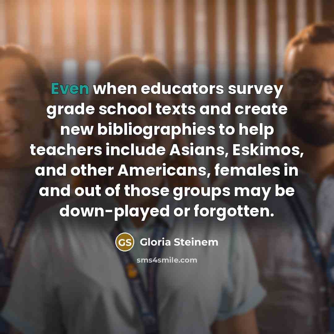 “Even when educators survey grade school texts and create new bibliographies to help teachers include Asians, Eskimos, and other Americans, females in and out of those groups may be down-played or forgotten.” quote by Gloria Steinem