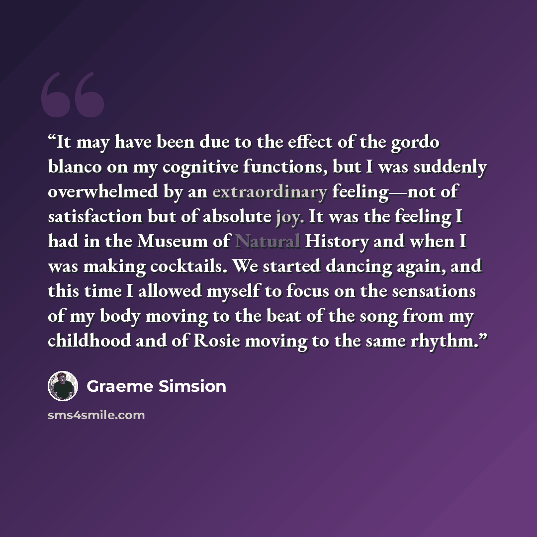 “It may have been due to the effect of the gordo blanco on my cognitive functions, but I was suddenly overwhelmed by an extraordinary feeling—not of satisfaction but of absolute joy. It was the feeling I had in the Museum of Natural History and when I was making cocktails. We started dancing again…” quote by Graeme Simsion
