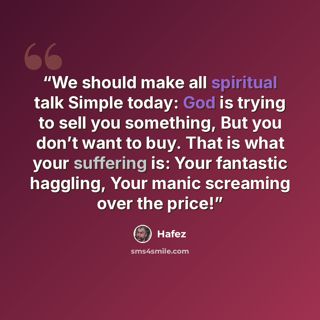 “We should make all spiritual talk Simple today: God is trying to sell you something, But you don’t want to buy. That is what your suffering is: Your fantastic haggling, Your manic screaming over the price!” quote by Hafez