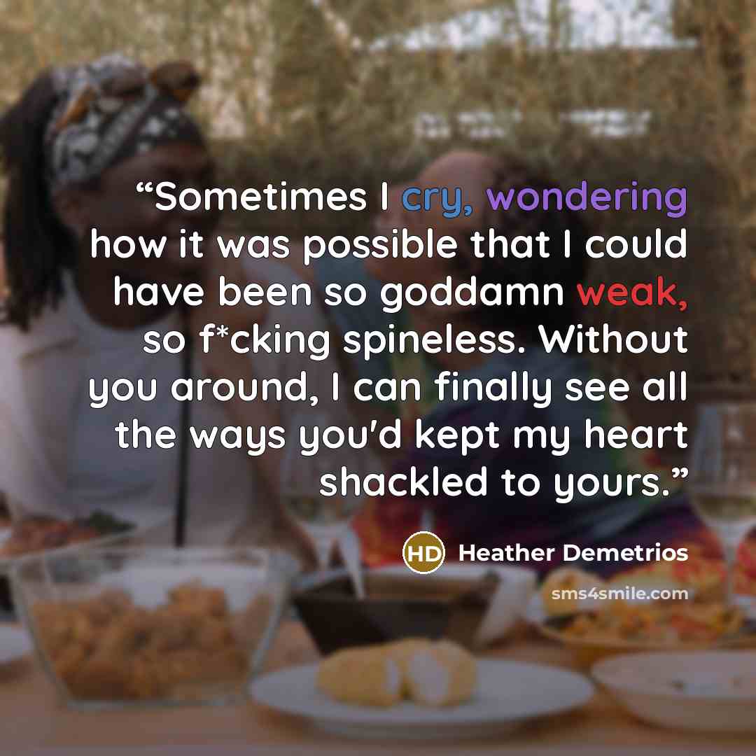 “Sometimes I cry, wondering how it was possible that I could have been so goddamn weak, so f*cking spineless. Without you around, I can finally see all the ways you'd kept my heart shackled to yours.” quote by Heather Demetrios