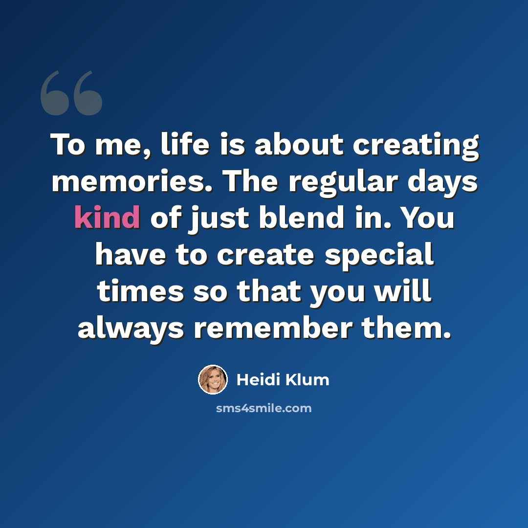 “To me, life is about creating memories. The regular days kind of just blend in. You have to create special times so that you will always remember them.” quote by Heidi Klum
