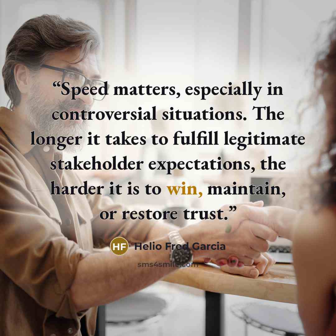 “Speed matters, especially in controversial situations. The longer it takes to fulfill legitimate stakeholder expectations, the harder it is to win, maintain, or restore trust.” quote by Helio Fred Garcia