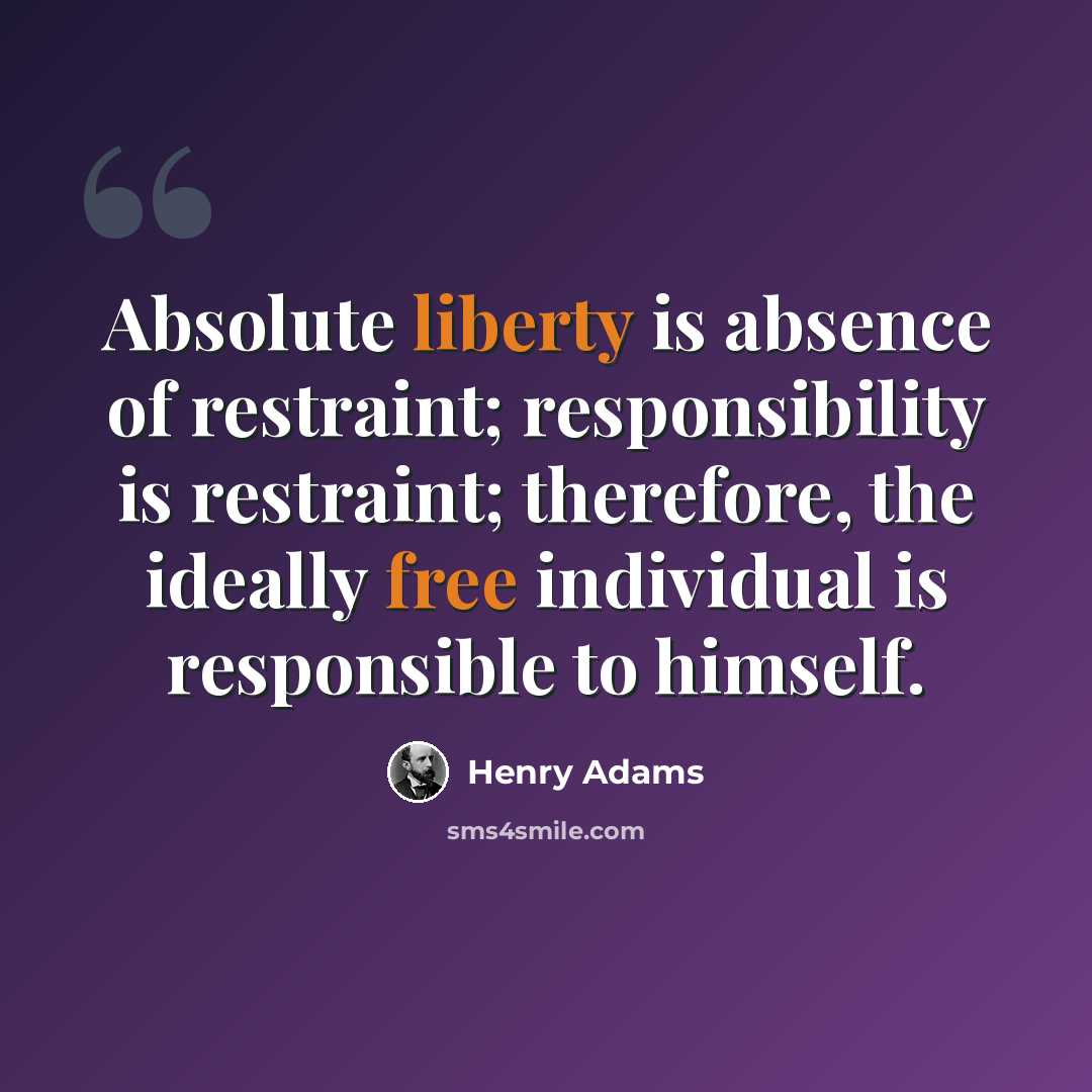 “Absolute liberty is absence of restraint; responsibility is restraint; therefore, the ideally free individual is responsible to himself.” quote by Henry Adams