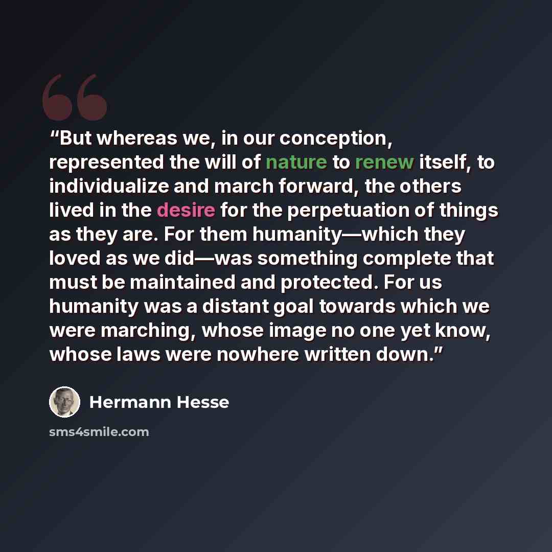 “But whereas we, in our conception, represented the will of nature to renew itself, to individualize and march forward, the others lived in the desire for the perpetuation of things as they are. For them humanity—which they loved as we did—was something complete that must be maintained and…” quote by Hermann Hesse