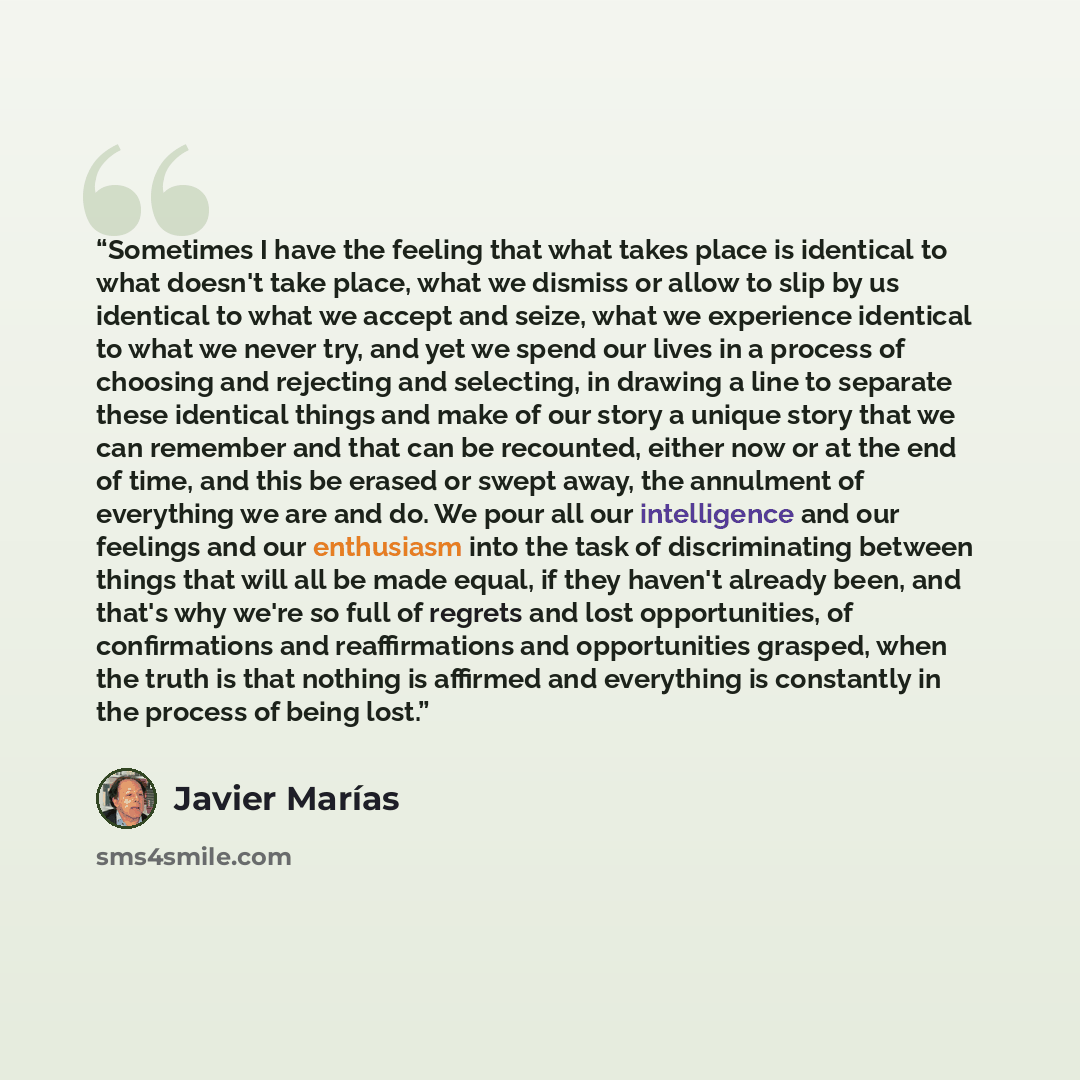 “Sometimes I have the feeling that what takes place is identical to what doesn't take place, what we dismiss or allow to slip by us identical to what we accept and seize, what we experience identical to what we never try, and yet we spend our lives in a process of choosing and rejecting and…” quote by Javier Marías