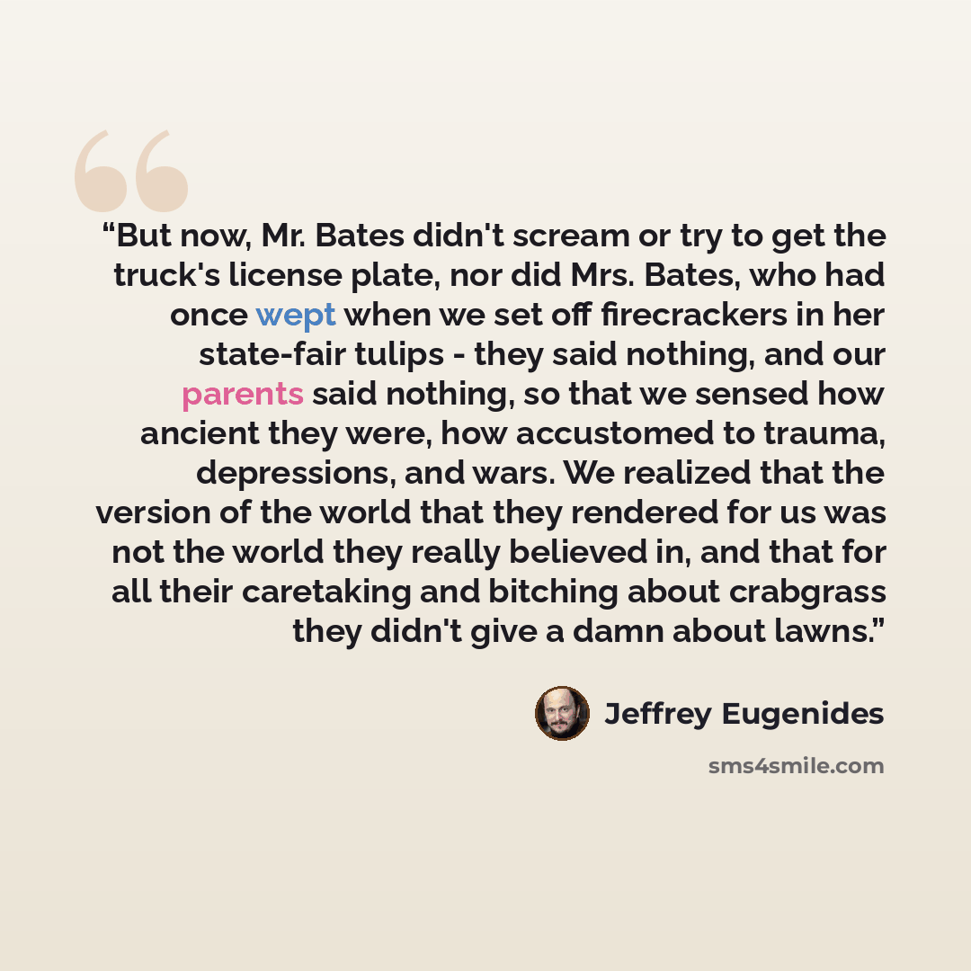 “But now, Mr. Bates didn't scream or try to get the truck's license plate, nor did Mrs. Bates, who had once wept when we set off firecrackers in her state-fair tulips - they said nothing, and our parents said nothing, so that we sensed how ancient they were, how accustomed to trauma, depressions…” quote by Jeffrey Eugenides