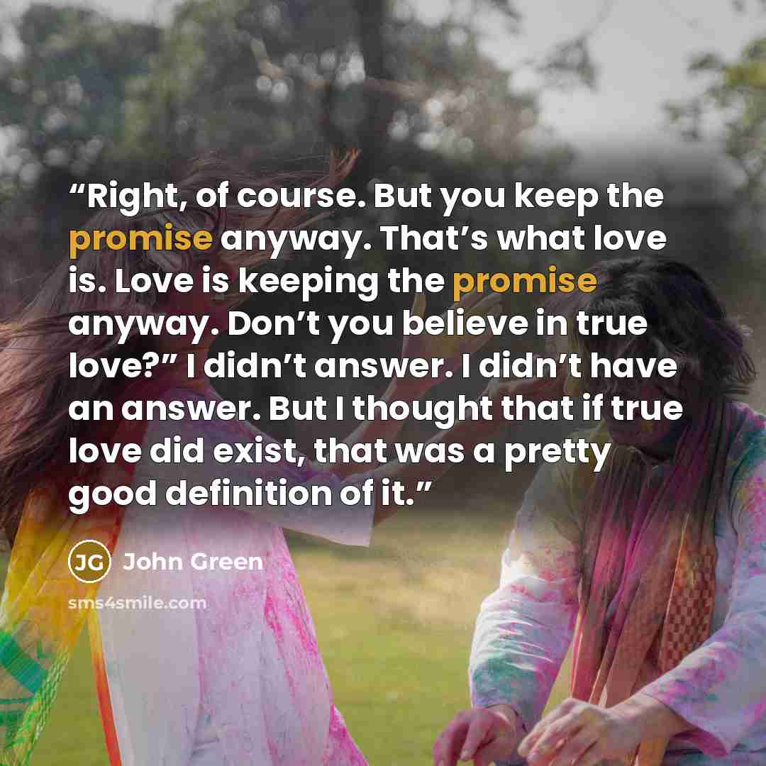 “Right, of course. But you keep the promise anyway. That’s what love is. Love is keeping the promise anyway. Don’t you believe in true love?” I didn’t answer. I didn’t have an answer. But I thought that if true love did exist, that was a pretty good definition of it.” quote by John Green