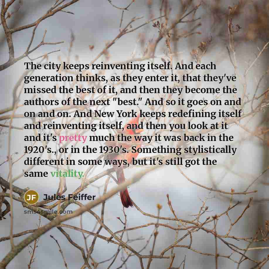 “The city keeps reinventing itself. And each generation thinks, as they enter it, that they've missed the best of it, and then they become the authors of the next "best." And so it goes on and on and on. And New York keeps redefining itself and reinventing itself, and then you look at it and it's…” quote by Jules Feiffer