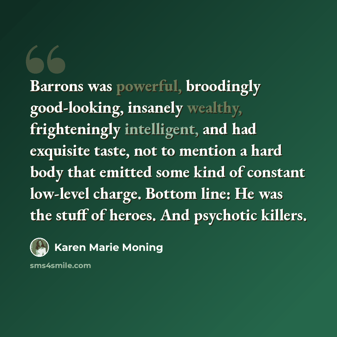 “Barrons was powerful, broodingly good-looking, insanely wealthy, frighteningly intelligent, and had exquisite taste, not to mention a hard body that emitted some kind of constant low-level charge. Bottom line: He was the stuff of heroes. And psychotic killers.” quote by Karen Marie Moning