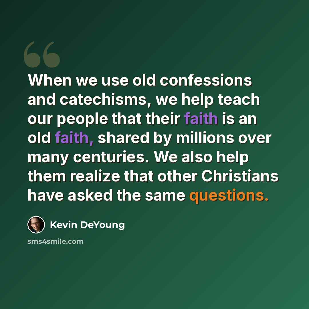 “When we use old confessions and catechisms, we help teach our people that their faith is an old faith, shared by millions over many centuries. We also help them realize that other Christians have asked the same questions.” quote by Kevin DeYoung