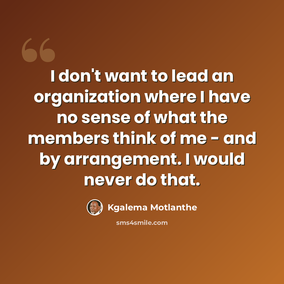 “I don't want to lead an organization where I have no sense of what the members think of me - and by arrangement. I would never do that.” quote by Kgalema Motlanthe