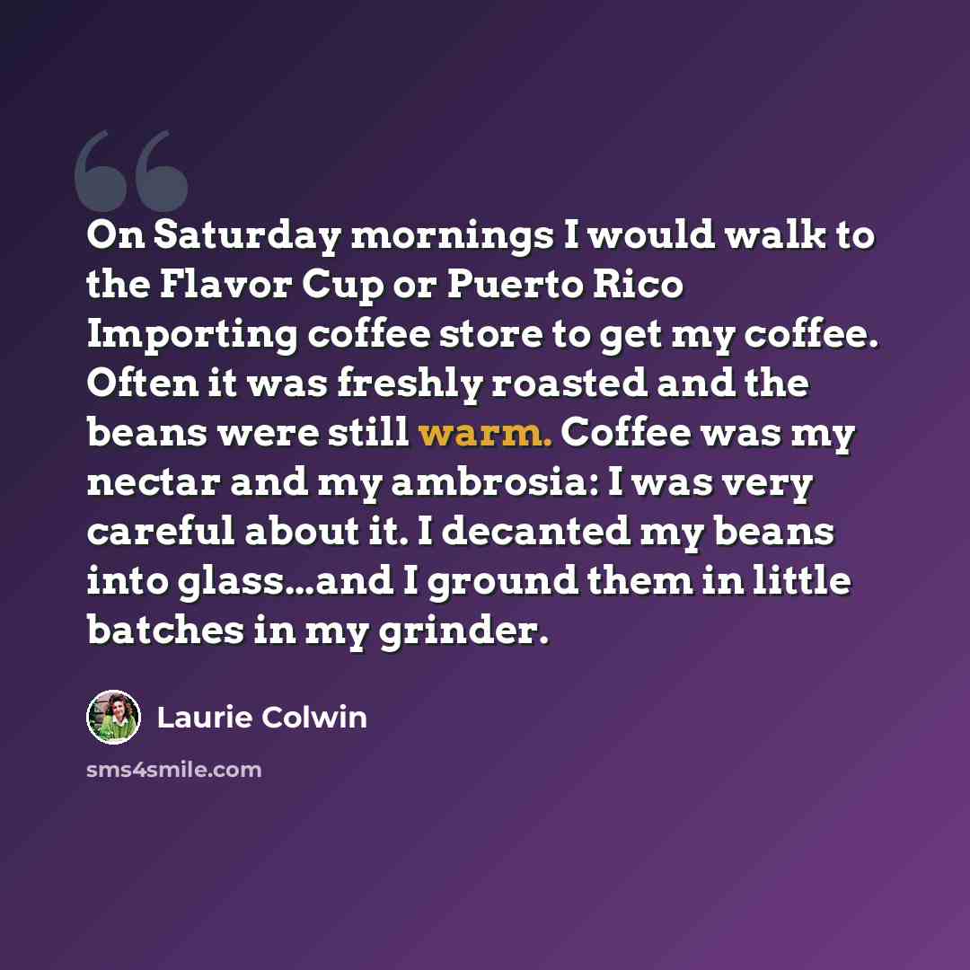 “On Saturday mornings I would walk to the Flavor Cup or Puerto Rico Importing coffee store to get my coffee. Often it was freshly roasted and the beans were still warm. Coffee was my nectar and my ambrosia: I was very careful about it. I decanted my beans into glass...and I ground them in little…” quote by Laurie Colwin
